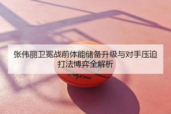 张伟丽卫冕战前体能储备升级与对手压迫打法博弈全解析