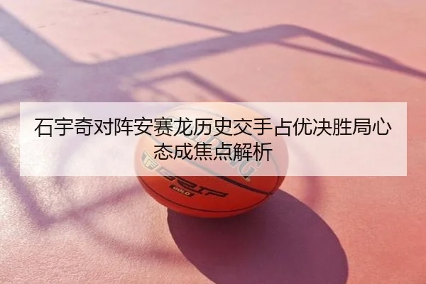 石宇奇对阵安赛龙历史交手占优决胜局心态成焦点解析