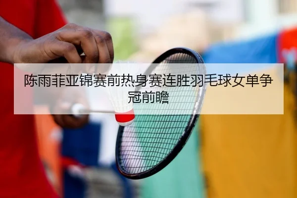 陈雨菲亚锦赛前热身赛连胜羽毛球女单争冠前瞻